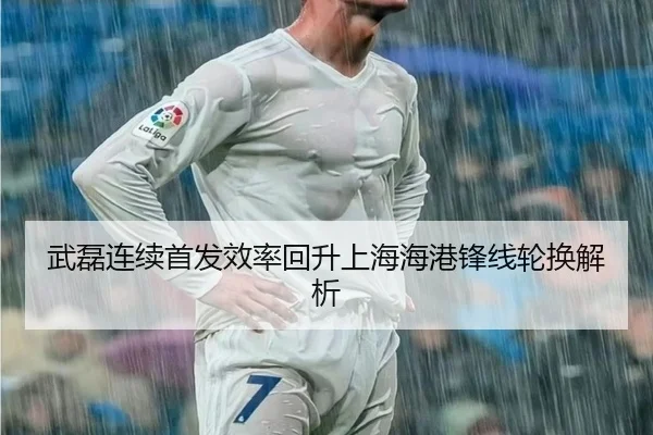 武磊连续首发效率回升上海海港锋线轮换解析